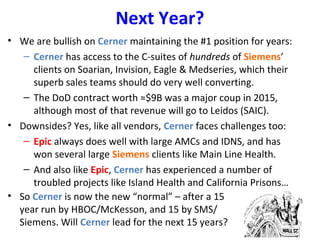 Next Year?
• We are bullish on Cerner maintaining the #1 position for years:
– Cerner has access to the C-suites of hundreds of Siemens’
clients on Soarian, Invision, Eagle & Medseries, which their
superb sales teams should do very well converting.
– The DoD contract worth ≈$9B was a major coup in 2015,
although most of that revenue will go to Leidos (SAIC).
• Downsides? Yes, like all vendors, Cerner faces challenges too:
– Epic always does well with large AMCs and IDNS, and has
won several large Siemens clients like Main Line Health.
– And also like Epic, Cerner has experienced a number of
troubled projects like Island Health and California Prisons…
• So Cerner is now the new “normal” – after a 15
year run by HBOC/McKesson, and 15 by SMS/
Siemens. Will Cerner lead for the next 15 years?
 
