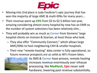 • Moving into 2nd place is Judy Faulkner’s epic journey that has
won the majority of large AMC & multi-IDNs for many years...
• Their revenue went up 23% from $2 to $2.5 billion last year,
amazing considering almost every hospital by now has an EMR so
the number of system selections has been relatively slim…
• They will probably win as much as Cerner from Siemens’ large
hospital clients on Invision & Soarian, at least those who look.
– They also offer “Community Connect,” which allows large
AMC/IDNs to host neighboring CAH & smaller hospitals.
– Their new “remote hosting” data center is fully operational, so
future revenue prospects are as solid as WI’s frozen lakes.
• As SMS & Cerner have proven, remote hosting
increases revenue enormously over inhouse
processing; like Meditech, Epic never sold
hardware, lowering past revenue substantially.
 