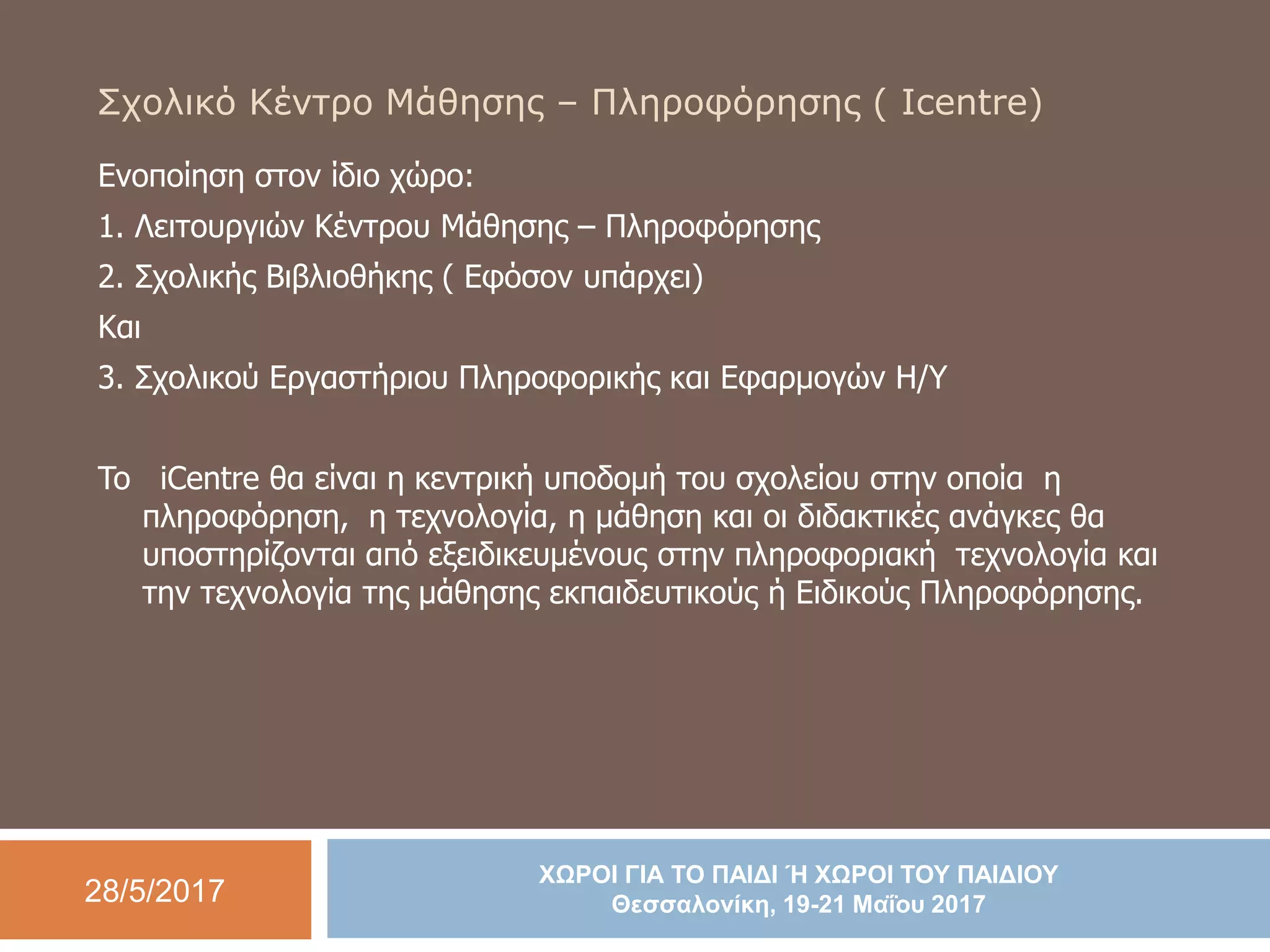 28/5/2017
ΧΩΡΟΙ ΓΙΑ ΤΟ ΠΑΙΔΙ Ή ΧΩΡΟΙ ΤΟΥ ΠΑΙΔΙΟΥ
Θεσσαλονίκη, 19-21 Μαΐου 2017
Σχολικό Κέντρο Μάθησης – Πληροφόρησης ( Icentre)
Ενοποίηση στον ίδιο χώρο:
1. Λειτουργιών Κέντρου Μάθησης – Πληροφόρησης
2. Σχολικής Βιβλιοθήκης ( Εφόσον υπάρχει)
Και
3. Σχολικού Εργαστήριου Πληροφορικής και Εφαρμογών Η/Υ
To iCentre θα είναι η κεντρική υποδομή του σχολείου στην οποία η
πληροφόρηση, η τεχνολογία, η μάθηση και οι διδακτικές ανάγκες θα
υποστηρίζονται από εξειδικευμένους στην πληροφοριακή τεχνολογία και
την τεχνολογία της μάθησης εκπαιδευτικούς ή Ειδικούς Πληροφόρησης.
 