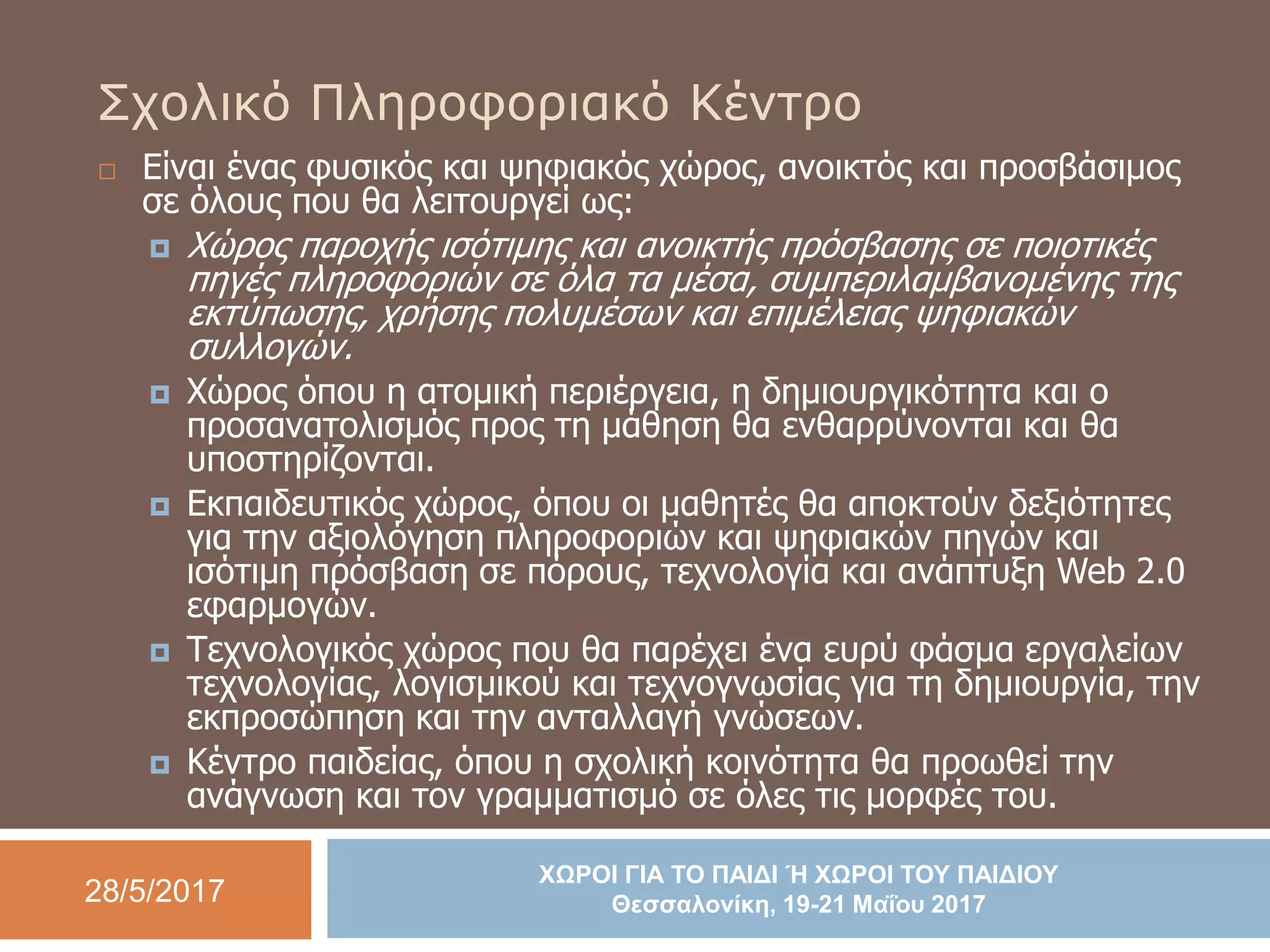 28/5/2017
ΧΩΡΟΙ ΓΙΑ ΤΟ ΠΑΙΔΙ Ή ΧΩΡΟΙ ΤΟΥ ΠΑΙΔΙΟΥ
Θεσσαλονίκη, 19-21 Μαΐου 2017
Σχολικό Πληροφοριακό Κέντρο
 Είναι ένας φυσικός και ψηφιακός χώρος, ανοικτός και προσβάσιμος
σε όλους που θα λειτουργεί ως:
 Χώρος παροχής ισότιμης και ανοικτής πρόσβασης σε ποιοτικές
πηγές πληροφοριών σε όλα τα μέσα, συμπεριλαμβανομένης της
εκτύπωσης, χρήσης πολυμέσων και επιμέλειας ψηφιακών
συλλογών.
 Χώρος όπου η ατομική περιέργεια, η δημιουργικότητα και ο
προσανατολισμός προς τη μάθηση θα ενθαρρύνονται και θα
υποστηρίζονται.
 Εκπαιδευτικός χώρος, όπου οι μαθητές θα αποκτούν δεξιότητες
για την αξιολόγηση πληροφοριών και ψηφιακών πηγών και
ισότιμη πρόσβαση σε πόρους, τεχνολογία και ανάπτυξη Web 2.0
εφαρμογών.
 Τεχνολογικός χώρος που θα παρέχει ένα ευρύ φάσμα εργαλείων
τεχνολογίας, λογισμικού και τεχνογνωσίας για τη δημιουργία, την
εκπροσώπηση και την ανταλλαγή γνώσεων.
 Κέντρο παιδείας, όπου η σχολική κοινότητα θα προωθεί την
ανάγνωση και τον γραμματισμό σε όλες τις μορφές του.
 