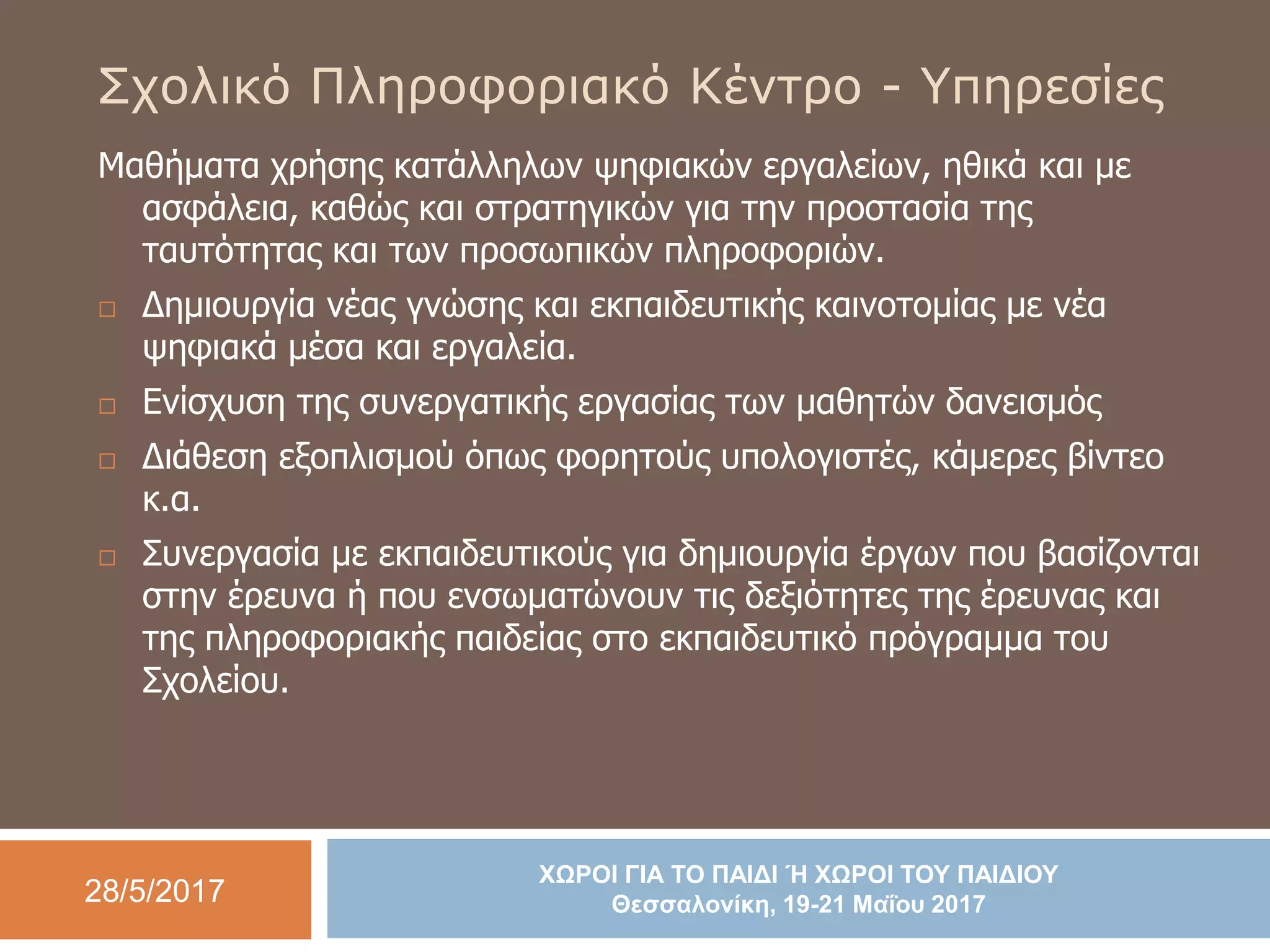 28/5/2017
ΧΩΡΟΙ ΓΙΑ ΤΟ ΠΑΙΔΙ Ή ΧΩΡΟΙ ΤΟΥ ΠΑΙΔΙΟΥ
Θεσσαλονίκη, 19-21 Μαΐου 2017
Σχολικό Πληροφοριακό Κέντρο - Υπηρεσίες
Μαθήματα χρήσης κατάλληλων ψηφιακών εργαλείων, ηθικά και με
ασφάλεια, καθώς και στρατηγικών για την προστασία της
ταυτότητας και των προσωπικών πληροφοριών.
 Δημιουργία νέας γνώσης και εκπαιδευτικής καινοτομίας με νέα
ψηφιακά μέσα και εργαλεία.
 Ενίσχυση της συνεργατικής εργασίας των μαθητών δανεισμός
 Διάθεση εξοπλισμού όπως φορητούς υπολογιστές, κάμερες βίντεο
κ.α.
 Συνεργασία με εκπαιδευτικούς για δημιουργία έργων που βασίζονται
στην έρευνα ή που ενσωματώνουν τις δεξιότητες της έρευνας και
της πληροφοριακής παιδείας στο εκπαιδευτικό πρόγραμμα του
Σχολείου.
 