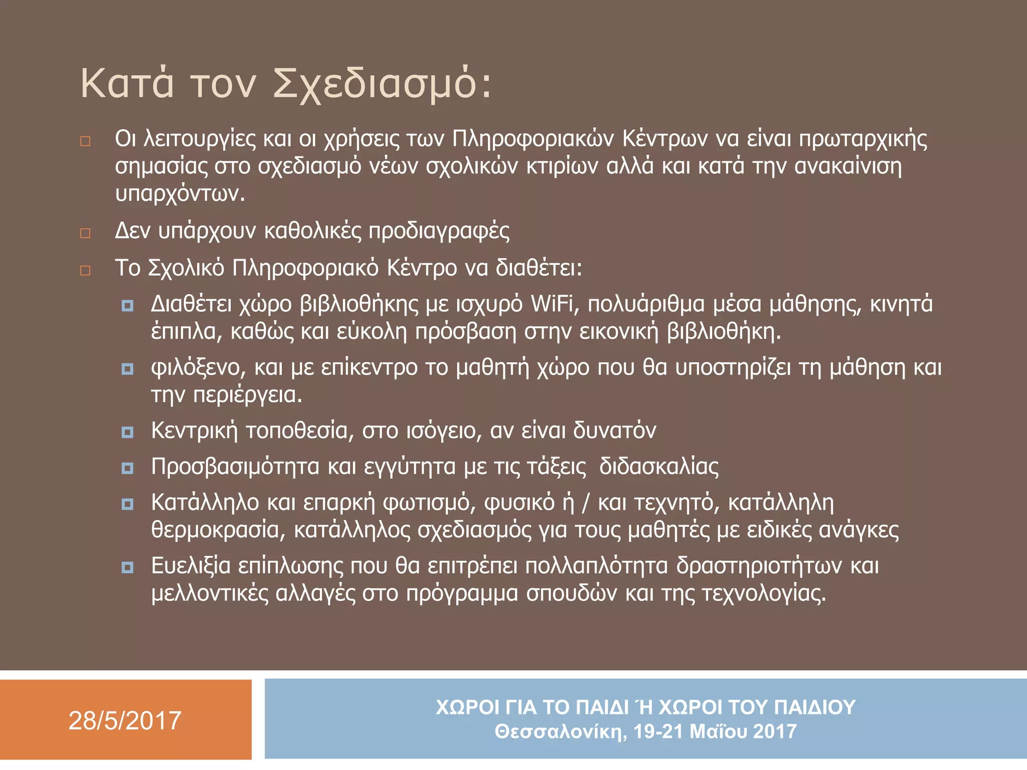 28/5/2017
ΧΩΡΟΙ ΓΙΑ ΤΟ ΠΑΙΔΙ Ή ΧΩΡΟΙ ΤΟΥ ΠΑΙΔΙΟΥ
Θεσσαλονίκη, 19-21 Μαΐου 2017
Κατά τον Σχεδιασμό:
 Οι λειτουργίες και οι χρήσεις των Πληροφοριακών Κέντρων να είναι πρωταρχικής
σημασίας στο σχεδιασμό νέων σχολικών κτιρίων αλλά και κατά την ανακαίνιση
υπαρχόντων.
 Δεν υπάρχουν καθολικές προδιαγραφές
 Το Σχολικό Πληροφοριακό Κέντρο να διαθέτει:
 Διαθέτει χώρο βιβλιοθήκης με ισχυρό WiFi, πολυάριθμα μέσα μάθησης, κινητά
έπιπλα, καθώς και εύκολη πρόσβαση στην εικονική βιβλιοθήκη.
 φιλόξενο, και με επίκεντρο το μαθητή χώρο που θα υποστηρίζει τη μάθηση και
την περιέργεια.
 Κεντρική τοποθεσία, στο ισόγειο, αν είναι δυνατόν
 Προσβασιμότητα και εγγύτητα με τις τάξεις διδασκαλίας
 Κατάλληλο και επαρκή φωτισμό, φυσικό ή / και τεχνητό, κατάλληλη
θερμοκρασία, κατάλληλος σχεδιασμός για τους μαθητές με ειδικές ανάγκες
 Ευελιξία επίπλωσης που θα επιτρέπει πολλαπλότητα δραστηριοτήτων και
μελλοντικές αλλαγές στο πρόγραμμα σπουδών και της τεχνολογίας.
 