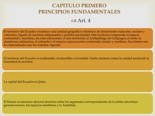 
 Art. 4
CAPITULO PRIMERO
PRINCIPIOS FUNDAMENTALES
El territorio del Ecuador constituye una unidad geográfica e histórica de dimensiones naturales, sociales y
culturales, legado de nuestros antepasados y pueblos ancestrales. Este territorio comprende el espacio
continental y marítimo, las islas adyacentes, el mar territorial, el Archipiélago de Galápagos, el suelo, la
plataforma submarina, el subsuelo y el espacio suprayacente continental, insular y marítimo. Sus límites son
los determinados por los tratados vigentes.
El territorio del Ecuador es inalienable, irreductible e inviolable. Nadie atentará contra la unidad territorial ni
fomentará la secesión..
La capital del Ecuador es Quito.
El Estado ecuatoriano ejercerá derechos sobre los segmentos correspondientes de la órbita sincrónica
geoestacionaria, los espacios marítimos y la Antártida.
 