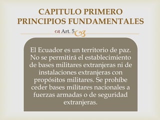 
El Ecuador es un territorio de paz.
No se permitirá el establecimiento
de bases militares extranjeras ni de
instalaciones extranjeras con
propósitos militares. Se prohíbe
ceder bases militares nacionales a
fuerzas armadas o de seguridad
extranjeras.
CAPITULO PRIMERO
PRINCIPIOS FUNDAMENTALES
 Art. 5
 