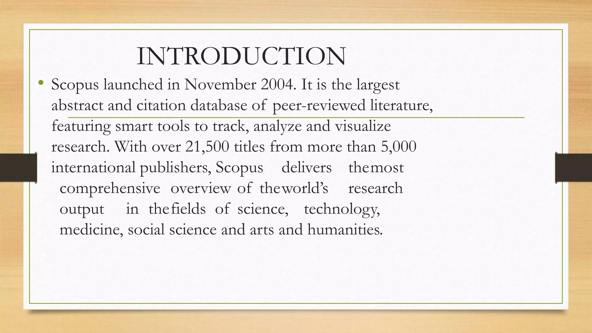 INTRODUCTION
• Scopus launched in November 2004. It is the largest
abstract and citation database of peer-reviewed literature,
featuring smart tools to track, analyze and visualize
research. With over 21,500 titles from more than 5,000
international publishers, Scopus delivers themost
comprehensive overview of theworld’s research
output in thefields of science, technology,
medicine, social science and arts and humanities.
 