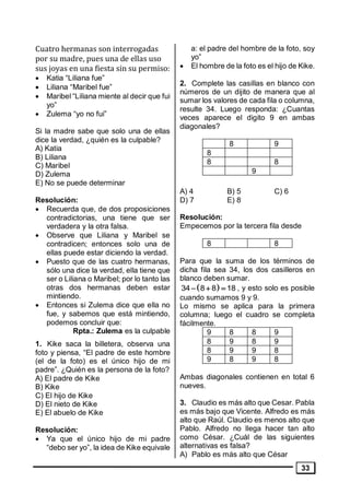 33
Cuatro hermanas son interrogadas
por su madre, pues una de ellas uso
sus joyas en una fiesta sin su permiso:
• Katia “Liliana fue”
• Liliana “Maribel fue”
• Maribel “Liliana miente al decir que fui
yo”
• Zulema “yo no fui”
Si la madre sabe que solo una de ellas
dice la verdad, ¿quién es la culpable?
A) Katia
B) Liliana
C) Maribel
D) Zulema
E) No se puede determinar
Resolución:
• Recuerda que, de dos proposiciones
contradictorias, una tiene que ser
verdadera y la otra falsa.
• Observe que Liliana y Maribel se
contradicen; entonces solo una de
ellas puede estar diciendo la verdad.
• Puesto que de las cuatro hermanas,
sólo una dice la verdad, ella tiene que
ser o Liliana o Maribel; por lo tanto las
otras dos hermanas deben estar
mintiendo.
• Entonces si Zulema dice que ella no
fue, y sabemos que está mintiendo,
podemos concluir que:
Rpta.: Zulema es la culpable
1. Kike saca la billetera, observa una
foto y piensa, “El padre de este hombre
(el de la foto) es el único hijo de mi
padre”. ¿Quién es la persona de la foto?
A) El padre de Kike
B) Kike
C) El hijo de Kike
D) El nieto de Kike
E) El abuelo de Kike
Resolución:
• Ya que el único hijo de mi padre
“debo ser yo”, la idea de Kike equivale
a: el padre del hombre de la foto, soy
yo”
• El hombre de la foto es el hijo de Kike.
2. Complete las casillas en blanco con
números de un dijito de manera que al
sumar los valores de cada fila o columna,
resulte 34. Luego responda: ¿Cuantas
veces aparece el digito 9 en ambas
diagonales?
8 9
8
8 8
9
A) 4 B) 5 C) 6
D) 7 E) 8
Resolución:
Empecemos por la tercera fila desde
8 8
Para que la suma de los términos de
dicha fila sea 34, los dos casilleros en
blanco deben sumar.
   34 8 8 18 , y esto solo es posible
cuando sumamos 9 y 9.
Lo mismo se aplica para la primera
columna; luego el cuadro se completa
fácilmente.
9 8 8 9
8 9 8 9
8 9 9 8
9 8 9 8
Ambas diagonales contienen en total 6
nueves.
3. Claudio es más alto que Cesar. Pabla
es más bajo que Vicente. Alfredo es más
alto que Raúl. Claudio es menos alto que
Pablo. Alfredo no llega hacer tan alto
como César. ¿Cuál de las siguientes
alternativas es falsa?
A) Pablo es más alto que César
 