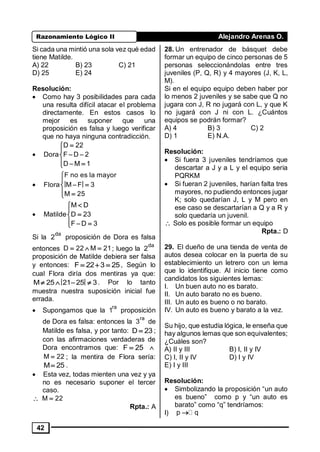 Razonamiento Lógico II Alejandro Arenas O.
42
Si cada una mintió una sola vez qué edad
tiene Matilde.
A) 22 B) 23 C) 21
D) 25 E) 24
Resolución:
• Como hay 3 posibilidades para cada
una resulta difícil atacar el problema
directamente. En estos casos lo
mejor es suponer que una
proposición es falsa y luego verificar
que no haya ninguna contradicción.
•


 
  
D 22
Dora F D 2
D M 1
•


 
 
F no es la mayor
Flora M F 3
M 25
•



  
M D
Matilde D 23
F D 3
Si la
da
2 proposición de Dora es falsa
entonces   D 22 M 21; luego la
da
2
proposición de Matilde debiera ser falsa
y entonces:   F 22 3 25, Según lo
cual Flora diría dos mentiras ya que:
   M 25 21 25 3. Por lo tanto
muestra nuestra suposición inicial fue
errada.
• Supongamos que la
ra
1 proposición
de Dora es falsa: entonces la
ra
3 de
Matilde es falsa, y por tanto: D 23 ;
con las afirmaciones verdaderas de
Dora encontramos que: F 25 
M 22 ; la mentira de Flora sería:
M 25 .
• Esta vez, todas mienten una vez y ya
no es necesario suponer el tercer
caso.
 M 22
Rpta.: A
28. Un entrenador de básquet debe
formar un equipo de cinco personas de 5
personas seleccionándolas entre tres
juveniles (P, Q, R) y 4 mayores (J, K, L,
M).
Si en el equipo equipo deben haber por
lo menos 2 juveniles y se sabe que Q no
jugara con J, R no jugará con L, y que K
no jugará con J ni con L. ¿Cuántos
equipos se podrán formar?
A) 4 B) 3 C) 2
D) 1 E) N.A.
Resolución:
• Si fuera 3 juveniles tendríamos que
descartar a J y a L y el equipo seria
PQRKM
• Si fueran 2 juveniles, harían falta tres
mayores, no pudiendo entonces jugar
K; solo quedarían J, L y M pero en
ese caso se descartarían a Q y a R y
solo quedaría un juvenil.
 Solo es posible formar un equipo
Rpta.: D
29. El dueño de una tienda de venta de
autos desea colocar en la puerta de su
establecimiento un letrero con un lema
que lo identifique. Al inicio tiene como
candidatos los siguientes lemas:
I. Un buen auto no es barato.
II. Un auto barato no es bueno.
III. Un auto es bueno o no barato.
IV. Un auto es bueno y barato a la vez.
Su hijo, que estudia lógica, le enseña que
hay algunos lemas que son equivalentes;
¿Cuáles son?
A) II y III B) I, II y IV
C) I, II y IV D) I y IV
E) I y III
Resolución:
• Simbolizando la proposición “un auto
es bueno” como p y “un auto es
barato” como “q” tendríamos:
I) p q
 