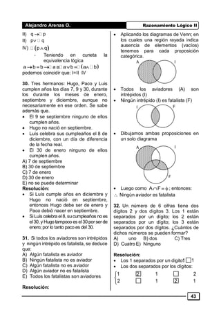 Alejandro Arenas O. Razonamiento Lógico II
43
II) q p
II) p q
IV)  p q
- Teniendo en cuneta la
equivalencia lógica
       a b b a a b a b
podemos coincidir que: I=II IV
30. Tres hermanos: Hugo, Paco y Luis
cumplen años los días 7, 9 y 30, durante
los durante los meses de enero,
septiembre y diciembre, aunque no
necesariamente en ese orden. Se sabe
además que.
• El 9 se septiembre ninguno de ellos
cumplen años.
• Hugo no nació en septiembre.
• Luís celebra sus cumpleaños el 8 de
diciembre, con un día de diferencia
de la fecha real.
• El 30 de enero ninguno de ellos
cumplen años.
A) 7 de septiembre
B) 30 de septiembre
C) 7 de enero
D) 30 de enero
E) no se puede determinar
Resolución:
• Si Luís cumple años en diciembre y
Hugo no nació en septiembre,
entonces Hugo debe ser de enero y
Paco debió nacer en septiembre.
• SiLuís celebra el8, sucumpleaños no es
el30, y Hugo tampoco es el30 por ser de
enero; por lo tanto paco es del 30.
31. Si todos los aviadores son intrépidos
y ningún intrépido es fatalista, se deduce
que:
A) Algún fatalista es aviador
B) Ningún fatalista no es aviador
C) Algún fatalista no es aviador
D) Algún aviador no es fatalista
E) Todos los fatalistas son aviadores
Resolución:
• Aplicando los diagramas de Venn; en
los cuales una región rayada indica
ausencia de elementos (vacíos)
tenemos para cada proposición
categórica.
• Todos los aviadores (A) son
intrépidos (I)
• Ningún intrépido (I) es fatalista (F)
• Dibujamos ambas proposiciones en
un solo diagrama
• Luego como  A F ; entonces:
 Ningún aviador es fatalista
32. Un número de 6 cifras tiene dos
dígitos 2 y dos dígitos 3. Los 1 están
separados por un dígito; los 2 están
separados por un dígito; los 3 están
separados por dos dígitos. ¿Cuántos de
dichos números se pueden formar?
A) uno B) dos C) Tres
D) Cuatro E) Ninguno
Resolución:
• Los 1 separados por un digito:
• Los dos separados por los dígitos:
A I
I F
A I
F
1 1



1 2 1 2
2 1 2 1
 