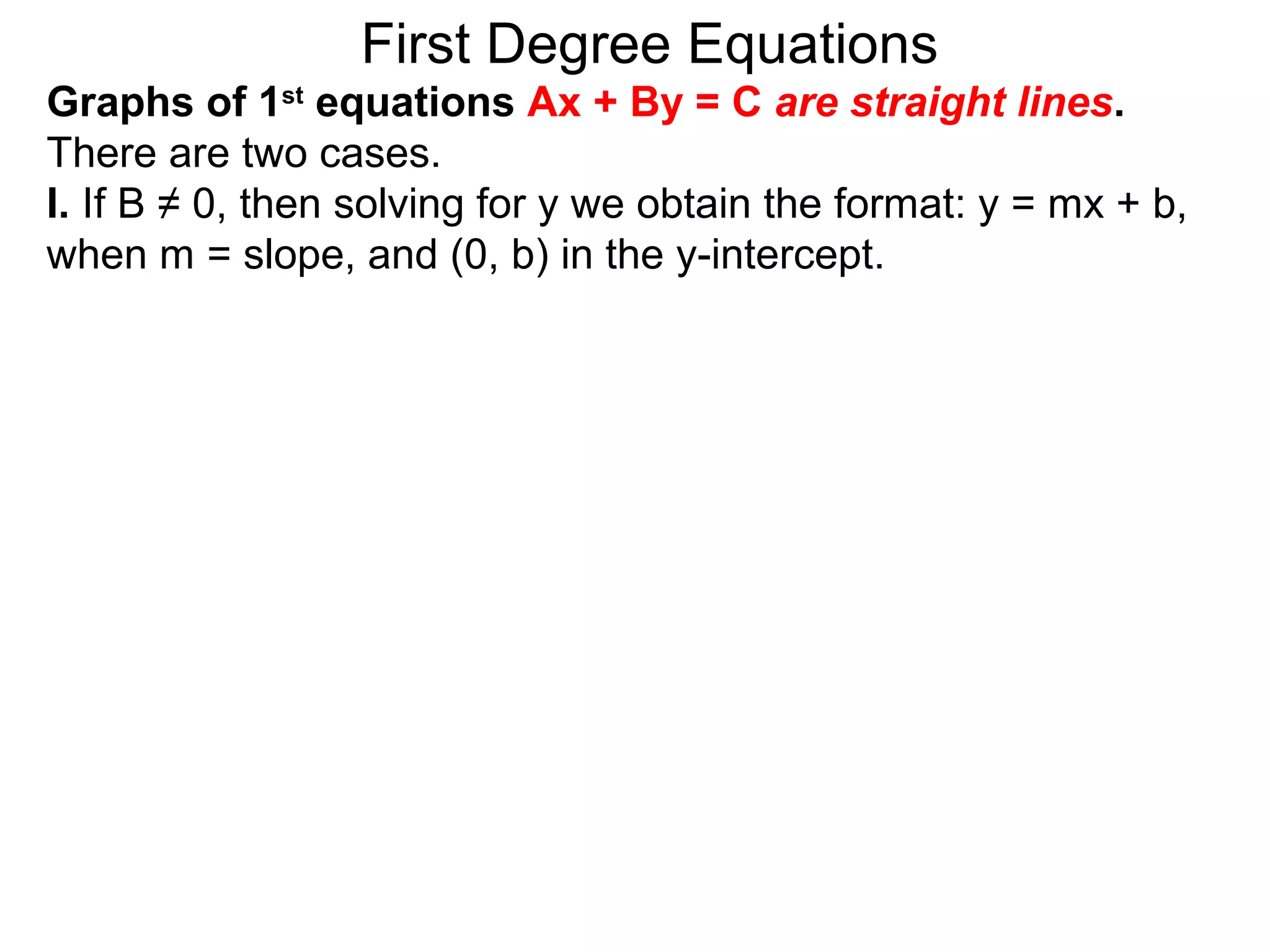 First Degree Equations
Graphs of 1st
equations Ax + By = C are straight lines.
There are two cases.
I. If B ≠ 0, then solving for y we obtain the format: y = mx + b,
when m = slope, and (0, b) in the y-intercept.
 