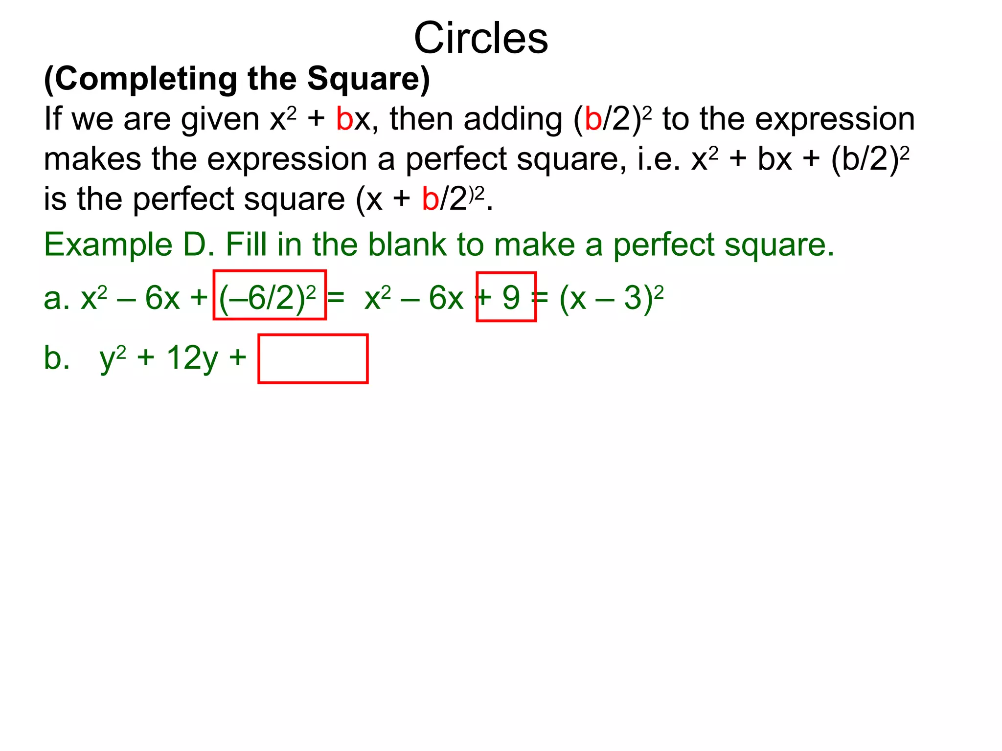 (Completing the Square)
If we are given x2
+ bx, then adding (b/2)2
to the expression
makes the expression a perfect square, i.e. x2
+ bx + (b/2)2
is the perfect square (x + b/2)2
.
Circles
Example D. Fill in the blank to make a perfect square.
a. x2
– 6x + (–6/2)2
= x2
– 6x + 9 = (x – 3)2
b. y2
+ 12y + (12/2)2
 