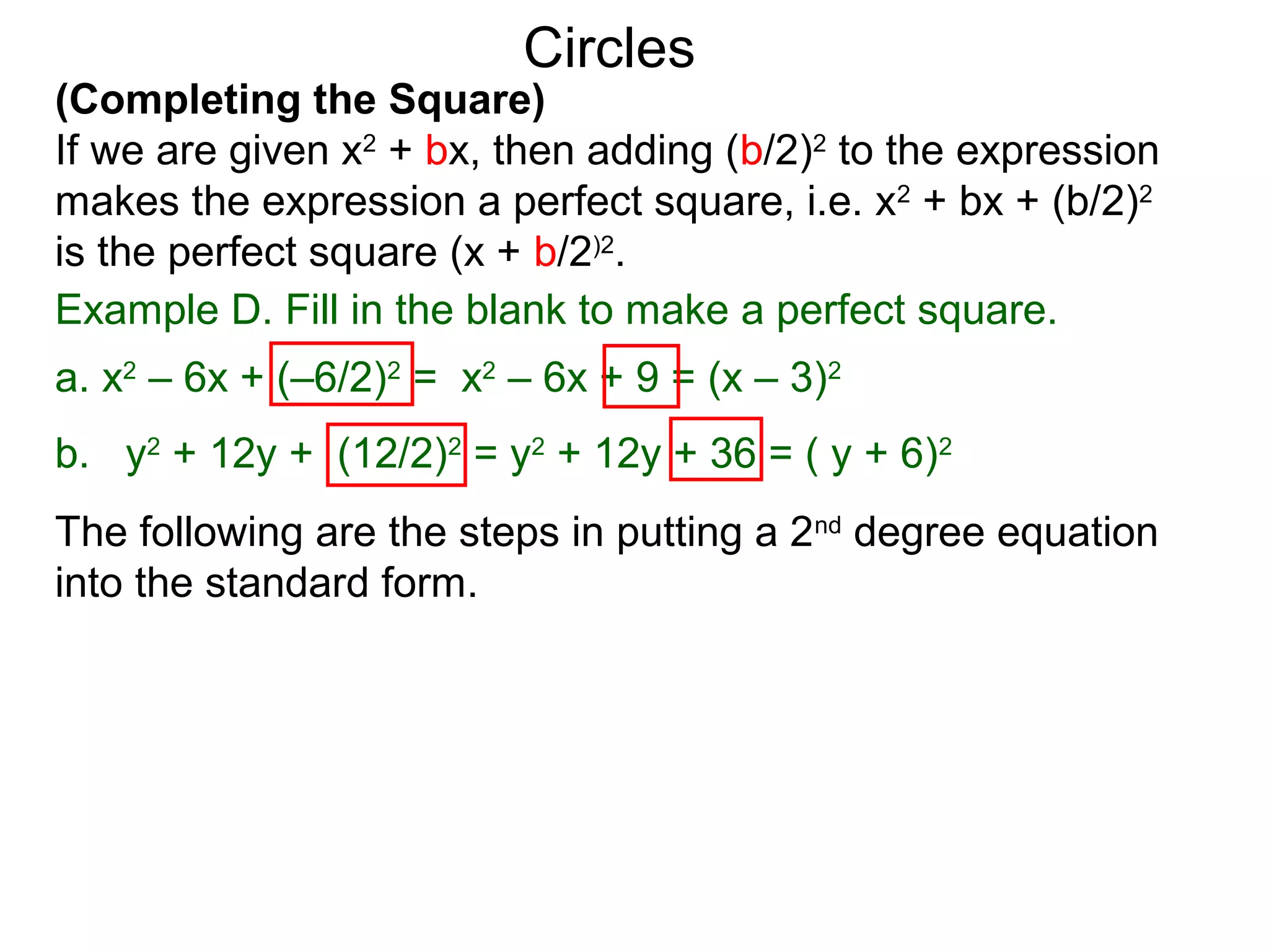 (Completing the Square)
If we are given x2
+ bx, then adding (b/2)2
to the expression
makes the expression a perfect square, i.e. x2
+ bx + (b/2)2
is the perfect square (x + b/2)2
.
Circles
Example D. Fill in the blank to make a perfect square.
a. x2
– 6x + (–6/2)2
= x2
– 6x + 9 = (x – 3)2
b. y2
+ 12y + (12/2)2
= y2
+ 12y + 36 = ( y + 6)2
The following are the steps in putting a 2nd
degree equation
into the standard form.
 