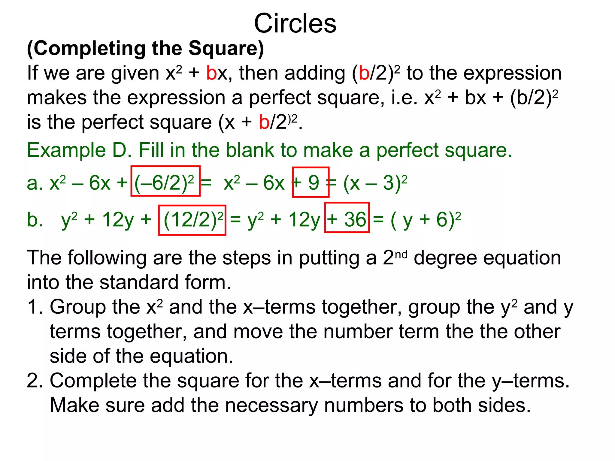 (Completing the Square)
If we are given x2
+ bx, then adding (b/2)2
to the expression
makes the expression a perfect square, i.e. x2
+ bx + (b/2)2
is the perfect square (x + b/2)2
.
Circles
Example D. Fill in the blank to make a perfect square.
a. x2
– 6x + (–6/2)2
= x2
– 6x + 9 = (x – 3)2
b. y2
+ 12y + (12/2)2
= y2
+ 12y + 36 = ( y + 6)2
The following are the steps in putting a 2nd
degree equation
into the standard form.
1. Group the x2
and the x–terms together, group the y2
and y
terms together, and move the number term the the other
side of the equation.
2. Complete the square for the x–terms and for the y–terms.
Make sure add the necessary numbers to both sides.
 