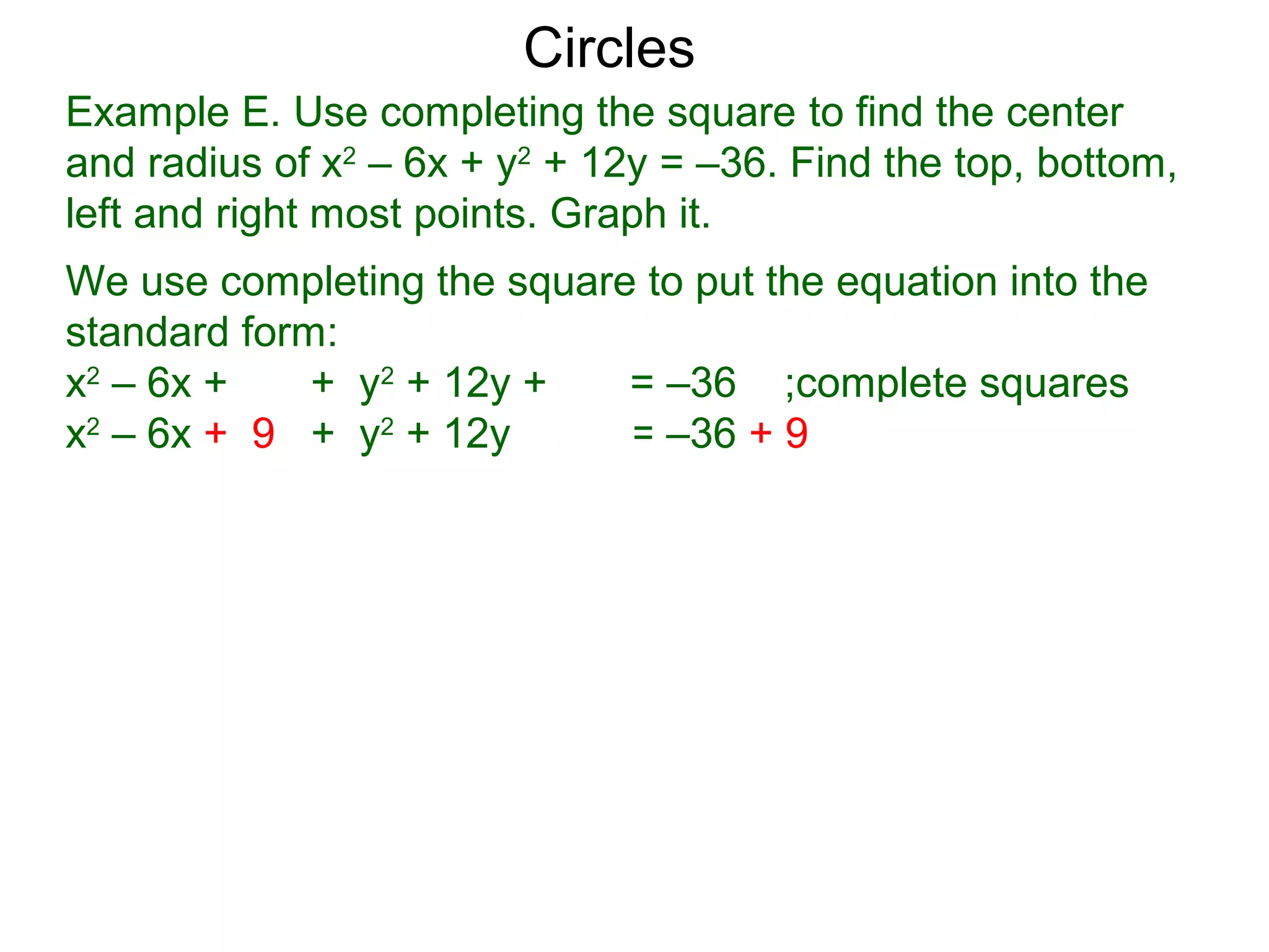 Example E. Use completing the square to find the center
and radius of x2
– 6x + y2
+ 12y = –36. Find the top, bottom,
left and right most points. Graph it.
We use completing the square to put the equation into the
standard form:
x2
– 6x + + y2
+ 12y + = –36 ;complete squares
x2
– 6x + 9 + y2
+ 12y + 36 = –36 + 9 + 36
Circles
 