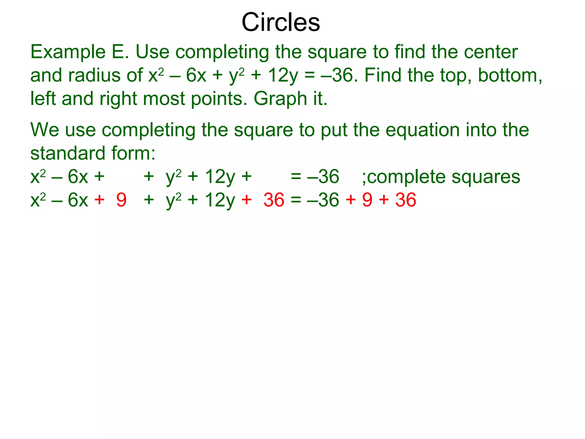 Example E. Use completing the square to find the center
and radius of x2
– 6x + y2
+ 12y = –36. Find the top, bottom,
left and right most points. Graph it.
We use completing the square to put the equation into the
standard form:
x2
– 6x + + y2
+ 12y + = –36 ;complete squares
x2
– 6x + 9 + y2
+ 12y + 36 = –36 + 9 + 36
Circles
 