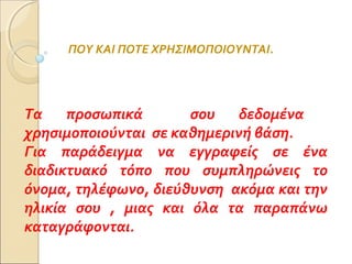 ΠΟΥ ΚΑΙ ΠΟΤΕ ΧΡΗΣΙΜΟΠΟΙΟΥΝΤΑΙ.
Τα προσωπικά σου δεδομένα
χρησιμοποιούνται σε καθημερινή βάση.
Για παράδειγμα να εγγραφείς σε ένα
διαδικτυακό τόπο που συμπληρώνεις το
όνομα, τηλέφωνο, διεύθυνση ακόμα και την
ηλικία σου , μιας και όλα τα παραπάνω
καταγράφονται.
 