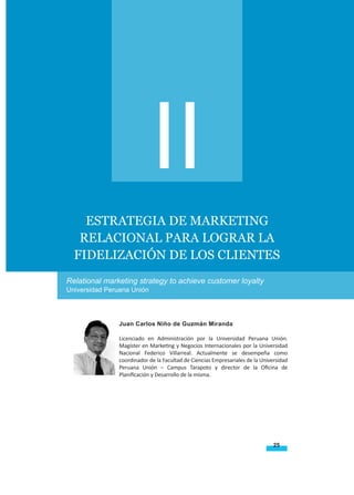 25
Revista Apunt. Univ. VOLUMEN IV NÚMERO 2 2014 ISSN: 22257136
TOWARD THE SACRED MUSIC’S THEOLOGY IN ELENA G.
WHITE’S WRITINGS
Estrategia de marketing
relacional para lograr la
fidelización de los clientes
Relational marketing strategy to achieve customer loyalty
Universidad Peruana Unión
Juan Carlos Niño de Guzmán Miranda
Licenciado en Administración por la Universidad Peruana Unión.
Magíster en Marketing y Negocios Internacionales por la Universidad
Nacional Federico Villarreal. Actualmente se desempeña como
coordinador de la Facultad de Ciencias Empresariales de la Universidad
Peruana Unión – Campus Tarapoto y director de la Oficina de
Planificación y Desarrollo de la misma.
II
 