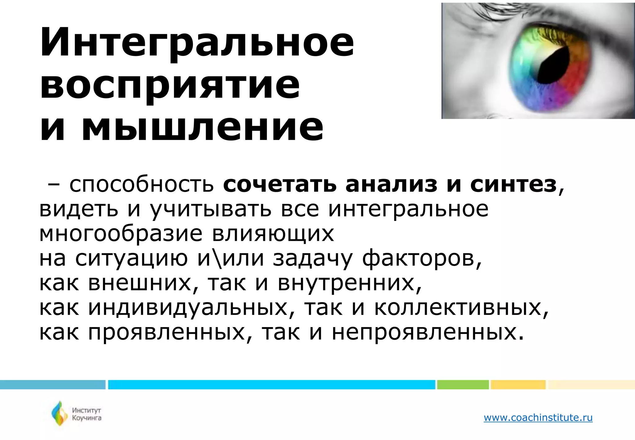 www.coachinstitute.ru
Интегральное
восприятие
и мышление
– способность сочетать анализ и синтез,
видеть и учитывать все интегральное
многообразие влияющих
на ситуацию иили задачу факторов,
как внешних, так и внутренних,
как индивидуальных, так и коллективных,
как проявленных, так и непроявленных.
 