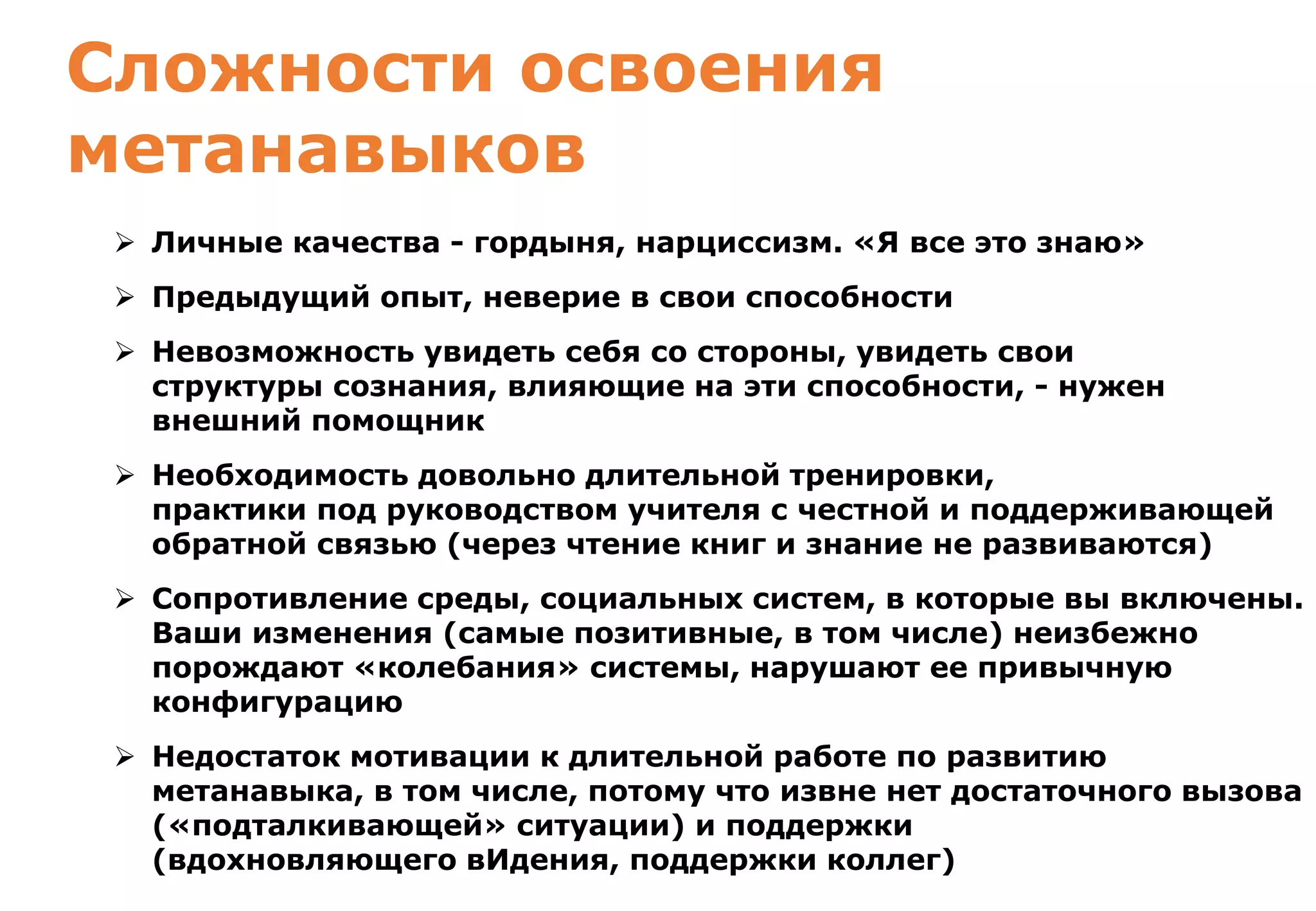 www.coachinstitute.ru
Сложности освоения
метанавыков
 Личные качества - гордыня, нарциссизм. «Я все это знаю»
 Предыдущий опыт, неверие в свои способности
 Невозможность увидеть себя со стороны, увидеть свои
структуры сознания, влияющие на эти способности, - нужен
внешний помощник
 Необходимость довольно длительной тренировки,
практики под руководством учителя с честной и поддерживающей
обратной связью (через чтение книг и знание не развиваются)
 Сопротивление среды, социальных систем, в которые вы включены.
Ваши изменения (самые позитивные, в том числе) неизбежно
порождают «колебания» системы, нарушают ее привычную
конфигурацию
 Недостаток мотивации к длительной работе по развитию
метанавыка, в том числе, потому что извне нет достаточного вызова
(«подталкивающей» ситуации) и поддержки
(вдохновляющего вИдения, поддержки коллег)
 