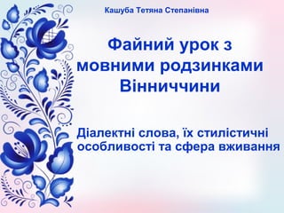 Файний урок з
мовними родзинками
Вінниччини
Діалектні слова, їх стилістичні
особливості та сфера вживання
Кашуба Тетяна Ст...