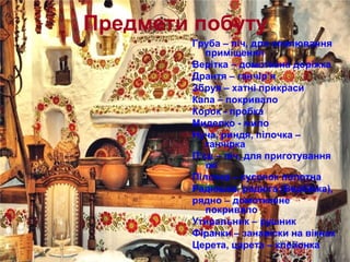 Предмети побуту
Груба – піч, для опалювання
приміщення
Верітка – домоткана доріжка
Дрантя – ганчір’я
Збруя – хатні прикраси
Капа – покривало
Корок - пробка
Миделко - мило
Нуча, риндя, пілочка –
ганчірка
П’єц – піч, для приготування
їжі
Пілочка – кусочок полотна
Радюшка, радюга (Вербівка),
рядно – домотканне
покривало
Утиральник – рушник
Фіранки – занавіски на вікнах
Церета, царета – клейонка
 