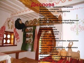 ДієсловаАпоштувати – приймати (Писарівка)
Балакати – говорити
Вибрендуватися – вичепуритися
Габзувати –
Годен, годна – вмію
Гуляти – танцювати
Драпакувати- драпати по городі боронами
Запинатися (хусткою)– зав’язуватися
Краяти – різати
Мастити – білити
Мерзити – сварити
Рихтувати – готувати
Обтинати – обрізати
Петрати – думати
Петлювати – молоти
Підперізатися – обв’язатися, підв’язатися
поясом
Піяти – співати
Поратися – господарювати, справлятися
Пражити – смажити
Пратати – прибирати
Фарбити – красити
Черчикувати – співати (Писарівка)
Щикати – гикати (Писарівка)
Шпацирувати – йти
 