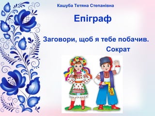 Кашуба Тетяна Степанівна
Епіграф
Заговори, щоб я тебе побачив.
Сократ
 