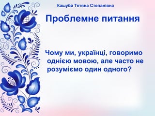 Кашуба Тетяна Степанівна
Проблемне питання
Чому ми, українці, говоримо
однією мовою, але часто не
розуміємо один одного?
 