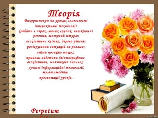 Perpetum
Теорія
Використовую на уроках словесності
інтерактивні технології
(робота в парах, малих групах; незакінчені
речення; мозковий штурм;
асоціативна квітка; дерево рішень;
розігрування ситуацій за ролями;
займи позицію тощо);
прийоми ейдетики (піктографічне,
асоціативне, малюнкове письмо);
сучасні інформаційні технології,
мультимедійні
презентації уроків.
 