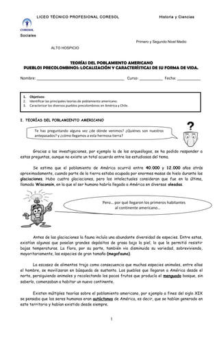 LICEO TÉCNICO PROFESIONAL CORESOL Historia y Ciencias
Sociales
Primero y Segundo Nivel Medio
ALTO HOSPICIO
TEORÍAS DEL POBLAMIENTO AMERICANO
PUEBLOS PRECOLOMBINOS: LOCALIZACIÓN Y CARACTERÍSTICAS DE SU FORMA DE VIDA.
Nombre: _________________________________________ Curso: ___________ Fecha: ___________
I. TEORÍAS DEL POBLAMIENTO AMERICANO
Gracias a las investigaciones, por ejemplo la de los arqueólogos, se ha podido responder a
estas preguntas, aunque no existe un total acuerdo entre los estudiosos del tema.
Se estima que el poblamiento de América ocurrió entre 40.000 y 12.000 años atrás
aproximadamente, cuando parte de la tierra estaba ocupada por enormes masas de hielo durante las
glaciaciones. Hubo cuatro glaciaciones, pero los intelectuales consideran que fue en la última,
llamada Wisconsin, en la que el ser humano habría llegado a América en diversas oleadas.
Antes de las glaciaciones la fauna incluía una abundante diversidad de especies. Entre estas,
existían algunas que poseían grandes depósitos de grasa bajo la piel, lo que le permitió resistir
bajas temperaturas. La flora, por su parte, también vio disminuida su variedad, sobreviviendo,
mayoritariamente, las especies de gran tamaño (megafauna).
La escasez de alimentos trajo como consecuencia que muchas especies animales, entre ellas
el hombre, se movilizaran en búsqueda de sustento. Los pueblos que llegaron a América desde el
norte, persiguiendo animales y recolectando los pocos frutos que producía el menguado bosque, sin
saberlo, comenzaban a habitar un nuevo continente.
Existen múltiples teorías sobre el poblamiento americano, por ejemplo a fines del siglo XIX
se pensaba que los seres humanos eran autóctonos de América, es decir, que se habían generado en
este territorio y habían existido desde siempre.
1
Te has preguntando alguna vez ¿de dónde venimos? ¿Quiénes son nuestros
antepasados? y ¿cómo llegamos a esta hermosa tierra?
1. Objetivos:
2. Identificar las principales teorías de poblamiento americano.
3. Caracterizar los diversos pueblos precolombinos en América y Chile.
Pero… por qué llegaron los primeros habitantes
al continente americano…
 