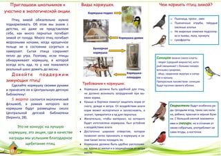 Птиц зимой обязательно нужно
подкармливать. Об этом мы знаем с
детства, но даже не представляем
себе, как много пернатых погибает
зимой от голода. Много птиц погибает
морозными ночами, когда крошечное
тельце не в состоянии согреться и
замерзает. Сытая птица сохраняет
тепло до утра. Поэтому, если птицы
обнаруживают кормушку, в которой
всегда есть еда, то у них появляется
реальный шанс дожить до весны.
Д а в а й т е п о д д е р ж и м
зимующих птиц!
Сделайте кормушку своими руками
и принесите ее в Центральную детскую
библиотеку!
5 марта состоится экологический
флэшмоб, в рамках которого все
кормушки будут размещены около
Центральной детской библиотеки
(Беринга, 28).
Чем кормить птиц зимой?
 Пшеница, просо , овес
 Пшеничные отруби, твёрдые
овсяные хлопья
 Не жареные семечки подсолну-
ха и тыквы, льна, кунжута
 сухофрукты
Синицам можно смело класть:
- творог (средней жирности), кото-
рый смешивают с белыми паниро-
вочными сухарями;
- яйцо, сваренное вкрутую и натер-
тое в крошку.
Прекрасным лакомством синицам
будут кусочки свежего яблока.
Свиристели будут особенно ра-
ды гроздьям ягод, таких как кали-
на, рябина, красная и черная бузи-
на. С большой охотой лакомятся
ими и снегири, но в отличие от
своих собратьев, употребляют не
сами ягоды, а косточки.
Кормушка-подвес
Кормушка-домик
Бункерная
кормушка
Кормушка-
площадка
 Кормушка должна быть удобной для птиц,
не должно возникать затруднений при вы-
емке корма.
 Крыша и бортики помогут защитить корм от
снега, дождя и ветра. От воздействия влаги
корм может испортиться и заплесневеть, а
значит, превратится в яд для пернатых.
 Желательно, чтобы материал, из которого
будет изготовлена кормушка, был устойчив
к воздействию влаги.
 Достаточно широкое отверстие, которое
позволит легко проникать в кормушку и за-
тем также легко покидать ее.
 Кормушка должна быть удобно расположе-
на: вдали от жилья и в защищённом от ветра
месте.
Требования к кормушке:
Виды кормушек.
Это не конкурс на лучшую
кормушку, это акция, где в качестве
награды мы услышим благодарное
щебетание птиц.
Приглашаем школьников к
участию в экологической акции.
 