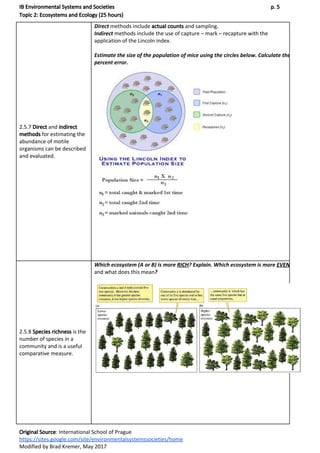 IB Environmental Systems and Societies p. 5
Topic 2: Ecosystems and Ecology (25 hours)
2.5.7 ​Direct​ and ​indirect
methods​ for estimating the
abundance of motile
organisms can be described
and evaluated.
Direct​ methods include ​actual counts​ and sampling.
Indirect​ methods include the use of capture – mark – recapture with the
application of the Lincoln index.
Estimate the size of the population of mice using the circles below. Calculate the
percent error.
2.5.8 ​Species richness​ is the
number of species in a
community and is a useful
comparative measure.
Which ecosystem (A or B) is more ​RICH​? Explain. Which ecosystem is more ​EVEN
and what does this mean​?
Original Source​: International School of Prague
https://sites.google.com/site/environmentalsystemssocieties/home
Modified by Brad Kremer, May 2017
 