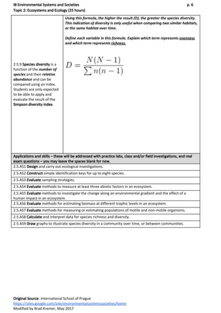 IB Environmental Systems and Societies p. 6
Topic 2: Ecosystems and Ecology (25 hours)
2.5.9 ​Species diversity​ is a
function of the ​number of
species​ and their ​relative
abundance​ and can be
compared using an index.
Students are only expected
to be able to apply and
evaluate the result of the
Simpson diversity index​.
Using this formula, the higher the result (D), the greater the species diversity.
This indication of diversity is only useful when comparing two similar habitats,
or the same habitat over time.
Define each variable in this formula. Explain which term represents ​evenness
and which term represents ​richness.
Applications and skills – these will be addressed with practice labs, class and/or field investigations, and real
exam questions – you may leave the spaces blank for now.
2.5.AS1 ​Design​ and carry out ecological investigations.
2.5.AS2 ​Construct​ simple identification keys for up to eight species.
2.5.AS3 ​Evaluate ​sampling strategies.
2.5.AS4 ​Evaluate ​methods to measure at least three abiotic factors in an ecosystem.
2.5.AS5 ​Evaluate ​methods to investigate the change along an environmental gradient and the effect of a
human impact in an ecosystem.
2.5.AS6 ​Evaluate ​methods for estimating biomass at different trophic levels in an ecosystem.
2.5.AS7 ​Evaluate ​methods for measuring or estimating populations of motile and non-motile organisms.
2.5.AS8 ​Calculate ​and interpret data for species richness and diversity.
2.5.AS9 ​Draw ​graphs to illustrate species diversity in a community over time, or between communities.
Original Source​: International School of Prague
https://sites.google.com/site/environmentalsystemssocieties/home
Modified by Brad Kremer, May 2017
 