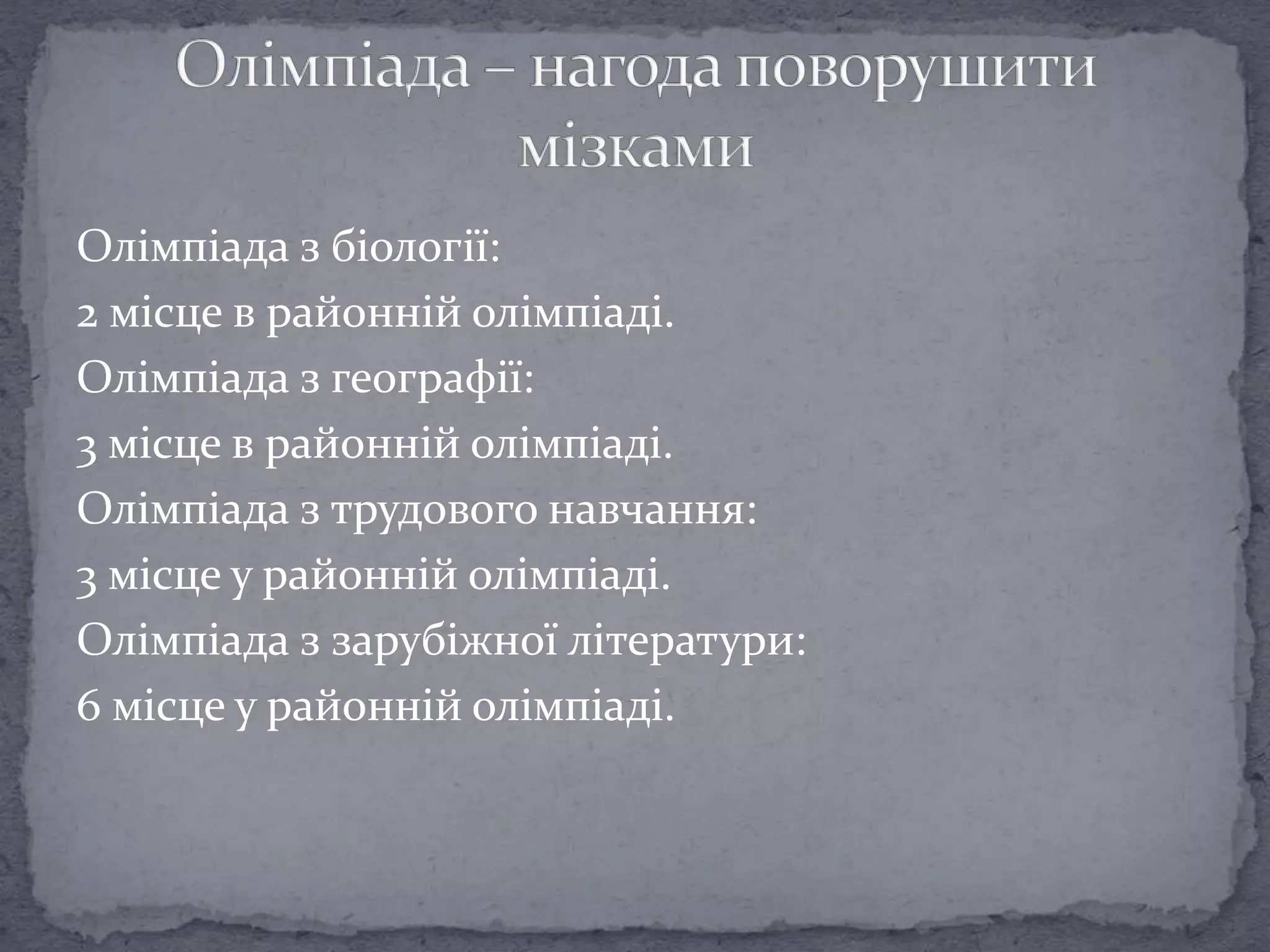 Олімпіада з біології:
2 місце в районній олімпіаді.
Олімпіада з географії:
3 місце в районній олімпіаді.
Олімпіада з трудового навчання:
3 місце у районній олімпіаді.
Олімпіада з зарубіжної літератури:
6 місце у районній олімпіаді.
 