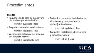 Procedimientos
Listados
• Paquetes en la base de datos yum
disponibles para instalación :
yum list available | less
• Paquetes instalados en el sistema:
yum list installed | less
• Versiones instaladas en el sistema
del paquete kernel:
yum list installed kernel
• Todos los paquetes instalados en
el sistema y que pueden (y
deben) actualizarse:
yum list updates | less
• Paquetes instalados, disponibles
y actualizaciones:
yum list all | less
 