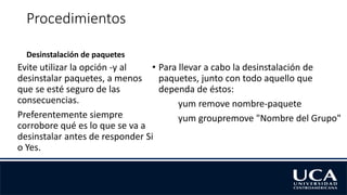 Procedimientos
Desinstalación de paquetes
Evite utilizar la opción -y al
desinstalar paquetes, a menos
que se esté seguro de las
consecuencias.
Preferentemente siempre
corrobore qué es lo que se va a
desinstalar antes de responder Si
o Yes.
• Para llevar a cabo la desinstalación de
paquetes, junto con todo aquello que
dependa de éstos:
yum remove nombre-paquete
yum groupremove "Nombre del Grupo"
 