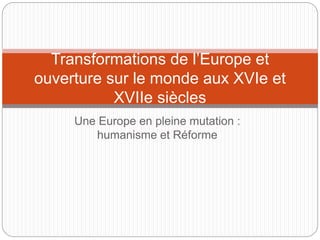 Une Europe en pleine mutation :
humanisme et Réforme
Transformations de l’Europe et
ouverture sur le monde aux XVIe et
XVIIe siècles
 