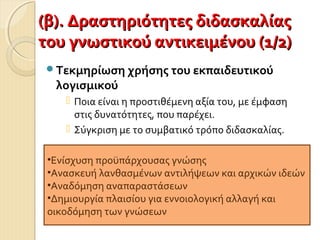 (β). Δραστηριότητες διδασκαλίας(β). Δραστηριότητες διδασκαλίας
του γνωστικού αντικειμένου (1/2)του γνωστικού αντικειμένου (1/2)
Τεκμηρίωση χρήσης του εκπαιδευτικού
λογισμικού
 Ποια είναι η προστιθέμενη αξία του, με έμφαση
στις δυνατότητες, που παρέχει.
 Σύγκριση με το συμβατικό τρόπο διδασκαλίας.
•Ενίσχυση προϋπάρχουσας γνώσης
•Ανασκευή λανθασμένων αντιλήψεων και αρχικών ιδεών
•Αναδόμηση αναπαραστάσεων
•Δημιουργία πλαισίου για εννοιολογική αλλαγή και
οικοδόμηση των γνώσεων
 