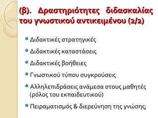 Διδακτικές στρατηγικές
Διδακτικές καταστάσεις
Διδακτικές βοήθειες
Γνωστικού τύπου συγκρούσεις
Αλληλεπιδράσεις ανάμεσα στους μαθητές
(ρόλος του εκπαιδευτικού)
Πειραματισμός & διερεύνηση της γνώσης;
(β). Δραστηριότητες διδασκαλίας(β). Δραστηριότητες διδασκαλίας
του γνωστικού αντικειμένου (2/2)του γνωστικού αντικειμένου (2/2)
 