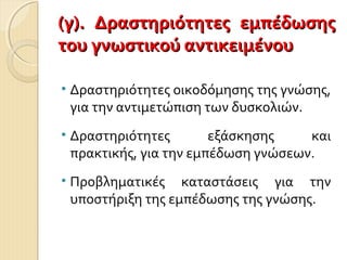 (γ). Δραστηριότητες εμπέδωσης(γ). Δραστηριότητες εμπέδωσης
του γνωστικού αντικειμένουτου γνωστικού αντικειμένου
• Δραστηριότητες οικοδόμησης της γνώσης,
για την αντιμετώπιση των δυσκολιών.
• Δραστηριότητες εξάσκησης και
πρακτικής, για την εμπέδωση γνώσεων.
• Προβληματικές καταστάσεις για την
υποστήριξη της εμπέδωσης της γνώσης.
 