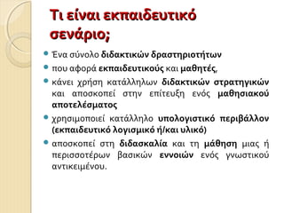 Τι είναι εκπαιδευτικόΤι είναι εκπαιδευτικό
σενάριο;σενάριο;
 Ένα σύνολο διδακτικών δραστηριοτήτων
 που αφορά εκπαιδευτικούς και μαθητές,
 κάνει χρήση κατάλληλων διδακτικών στρατηγικών
και αποσκοπεί στην επίτευξη ενός μαθησιακού
αποτελέσματος
 χρησιμοποιεί κατάλληλο υπολογιστικό περιβάλλον
(εκπαιδευτικό λογισμικό ή/και υλικό)
 αποσκοπεί στη διδασκαλία και τη μάθηση μιας ή
περισσοτέρων βασικών εννοιών ενός γνωστικού
αντικειμένου.
 