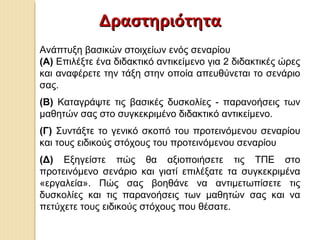 ΔραστηριότηταΔραστηριότητα
Ανάπτυξη βασικών στοιχείων ενός σεναρίου
(Α) Επιλέξτε ένα διδακτικό αντικείμενο για 2 διδακτικές ώρες
και αναφέρετε την τάξη στην οποία απευθύνεται το σενάριο
σας.
(Β) Καταγράψτε τις βασικές δυσκολίες - παρανοήσεις των
μαθητών σας στο συγκεκριμένο διδακτικό αντικείμενο.
(Γ) Συντάξτε το γενικό σκοπό του προτεινόμενου σεναρίου
και τους ειδικούς στόχους του προτεινόμενου σεναρίου
(Δ) Εξηγείστε πώς θα αξιοποιήσετε τις ΤΠΕ στο
προτεινόμενο σενάριο και γιατί επιλέξατε τα συγκεκριμένα
«εργαλεία». Πώς σας βοηθάνε να αντιμετωπίσετε τις
δυσκολίες και τις παρανοήσεις των μαθητών σας και να
πετύχετε τους ειδικούς στόχους που θέσατε.
 