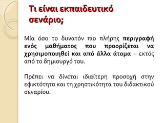 Τι είναι εκπαιδευτικόΤι είναι εκπαιδευτικό
σενάριο;σενάριο;
Μία όσο το δυνατόν πιο πλήρης περιγραφή
ενός μαθήματος που προορίζεται να
χρησιμοποιηθεί και από άλλα άτομα – εκτός
από το δημιουργό του.
Πρέπει να δίνεται ιδιαίτερη προσοχή στην
εφικτότητα και τη χρηστικότητα του διδακτικού
σεναρίου.
 