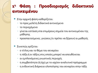  Στην αρχική φάση καθορίζεται:
◦ το προς μελέτη διδακτικό αντικείμενο
◦ το περιεχόμενο
◦ γίνεται εστίαση στα επιμέρους σημεία του αντικειμένου της
μάθησης
◦ προαπαιτούμενες γνώσεις (τι πρέπει να ξέρουν) οι μαθητές
 Συνεπώς ορίζεται:
◦ ο τίτλος και το θέμα του σεναρίου
◦ η τάξη ή οι τάξεις στις οποίες μπορεί να απευθύνεται
◦ οι εμπλεκόμενες γνωστικές περιοχές
◦ η συμβατότητα (ή όχι) με το ισχύον αναλυτικό πρόγραμμα
◦ η ενδεικτική διάρκεια υλοποίησης του σεναρίου στην τάξη
11ηη
Φάση : Προσδιορισμός διδακτικούΦάση : Προσδιορισμός διδακτικού
αντικειμένουαντικειμένου
 