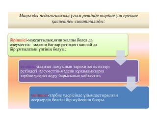 Маңызды педагогикалық ұғым ретінде тәрбие үш ерекше
қасиетпен сипатталады:
біріншісі-мақсаттылық,яғни жалпы болса да
әлеуметтік- мәдени бағдар ретіндегі қандай да
бір ұмтылатын үлгінің болуы;
екіншісі-адамзат дамуының тарихи жетістіктері
ретіндегі әлеуметтік-мәдени құндылықтарға
тәрбие үдерісі жүру барысының сәйкестігі;
үшіншісі-тәрбие үдерісінде ұйымдастырылған
әсерлердің белгілі бір жүйесінің болуы.
 