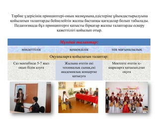 Тәрбие үдерісінің принциптері-оның мазмұнына,әдістеріне ұйымдастырылуына
қойылатын талаптарды бейнелейтін жалпы бастапқы қағидалар болып табылады.
Педагогикада бұл принциптерге қатысты бірқатар жалпы талаптарды ескеру
қажеттілігі қойылып отыр.
Мұндай талаптар:
міндеттілік кешенділік тең мағыналылық
Оқушыларға қойылатын талаптар:
Саз мектебінде 5-7 жыл
оқып білім алуға
Жылына өтетін екі
техникалық сынақ,екі
академиялық концертке
қатысуға
Мектепте өтетін іс-
шараларға қатысып,озат
оқуға
 