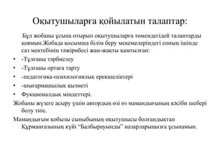 Оқытушыларға қойылатын талаптар:
Бұл жобаны ұсына отырып оқытушыларға төмендегідей талаптарды
қоямын.Жобада қосымша білім беру мекемелеріндегі соның ішінде
саз мектебінің тәжірибесі жан-жақты қамтылған:
• -Тұлғаны тәрбиелеу
• -Тұлғаны ортаға тарту
• -педагогика-психилогиялық ерекшеліктері
• -шығармашылық қызметі
• Фукционалдық міндеттері.
Жобаны жүзеге асыру үшін автордың өзі өз мамандығының кәсіби шебері
болу тиіс.
Мамандығым қобызы сыныбының оқытушысы болғандықтан
Құрманғазының күйі “Балбырауынды” назарларыңызға ұсынамын.
 