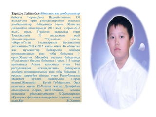 Тарихов Райымбек-Аймақтық жас домбырашылар
байқауы 1-орын.Дина Нұрпейісованың 150
жылдығына орай ұйымдастырылған аудандық
домбырашылар байқауында 1-орын. Облыстық
Дильфийлік ойындарында 2011 жыл 2-орын,2012
жыл-2 орын, Түркістан қаласында өткен
Тәуелсіздіктің 20 жылдығына орай
ұйымдастырылған “Тәуелсіздік тірегім,
теберегім”атты 1-халықаралық фестивалінің
дипломанты-2011ж.2012 жылы өткен 46 облыстық
жас музыканттар байқауында домбыра
номинациясының кіші тобы бойынша 1-
орын.Облыстық Махамбет оқулары байқауында
«Ұлы арман» бағымы бойынша 1-орын. 1-3 мамыр
аралығында Астана қаласында өткен 1-ші
республикалық «Салем,Астана» байқауында
домбыра номинациясының кіші тобы бойынша 3-
орынды ,қыркүйек айында өткен Республикалық
Махамбет күйлері байқауында 1-орын
иеленді.Жетекшісі Ертай Губайдуллин. Орал
қаласында өткен IX-Ұлттық жастар Дельфийлік
ойындарында 2-орын, жет.Н.Хамзин, Алматы
қаласында ұйымдастырылған X-Халықаралық
«Күншуақ» фестиваль-конкурсінде 1-орынды жеңіп
алды.Жет .Н.Хамзин
 
