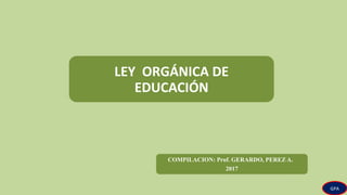 LEY ORGÁNICA DE
EDUCACIÓN
COMPILACION: Prof. GERARDO, PEREZ A.
2017
GPA
 