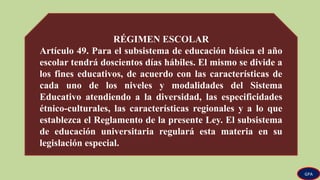 RÉGIMEN ESCOLAR
Artículo 49. Para el subsistema de educación básica el año
escolar tendrá doscientos días hábiles. El mismo se divide a
los fines educativos, de acuerdo con las características de
cada uno de los niveles y modalidades del Sistema
Educativo atendiendo a la diversidad, las especificidades
étnico-culturales, las características regionales y a lo que
establezca el Reglamento de la presente Ley. El subsistema
de educación universitaria regulará esta materia en su
legislación especial.
GPA
 