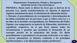 Disposiciones Transitorias, Finales y Derogatoria
DISPOSICIONES TRANSITORIAS
PRIMERA: Hasta tanto se dicten las leyes que se deriven de la
presente Ley, queda transitoriamente en vigencia el siguiente
régimen sancionatorio para el subsistema de educación básica:
1. Durante el procedimiento de averiguación y determinación de
las faltas cometidas por las personas a que se refiere esta Ley y a
los fines de la decisión correspondiente, los Ministerios del Poder
Popular con competencia en materia de Educación, instruirán el
expediente respectivo, en el que hará constar todas las
circunstancias y pruebas que permitan la formación de un
concepto preciso de la naturaleza del hecho. En dicho
procedimiento se garantizará a la persona el derecho a ser oído y
a ejercer plenamente su defensa, conforme a los principios
constitucionales y a las disposiciones legales pertinentes. GPA
 